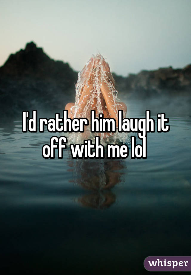 I'd rather him laugh it off with me lol 