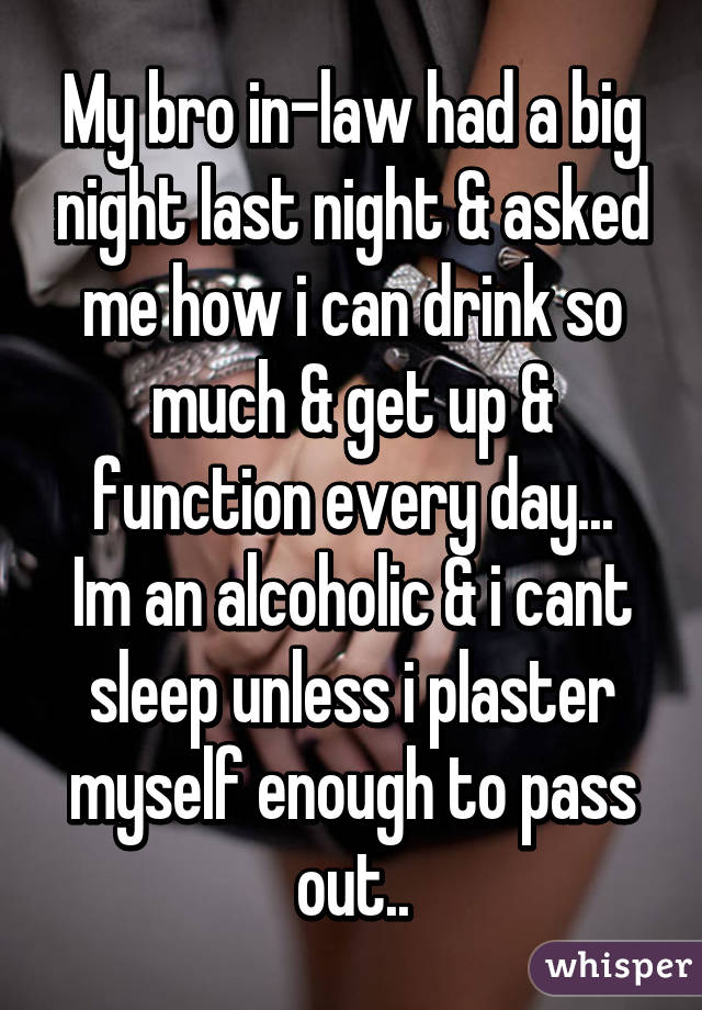 My bro in-law had a big night last night & asked me how i can drink so much & get up & function every day...
Im an alcoholic & i cant sleep unless i plaster myself enough to pass out..