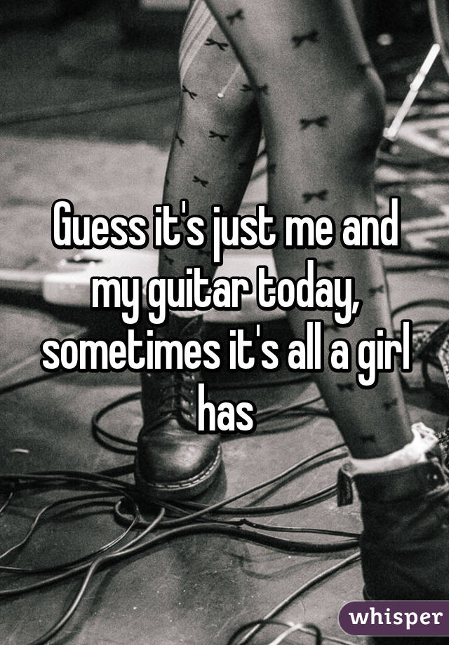 Guess it's just me and my guitar today, sometimes it's all a girl has