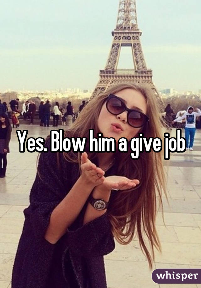 Yes. Blow him a give job