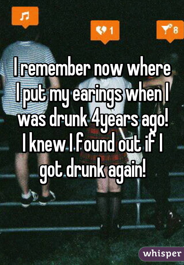 I remember now where I put my earings when I was drunk 4years ago!
I knew I found out if I got drunk again!
 