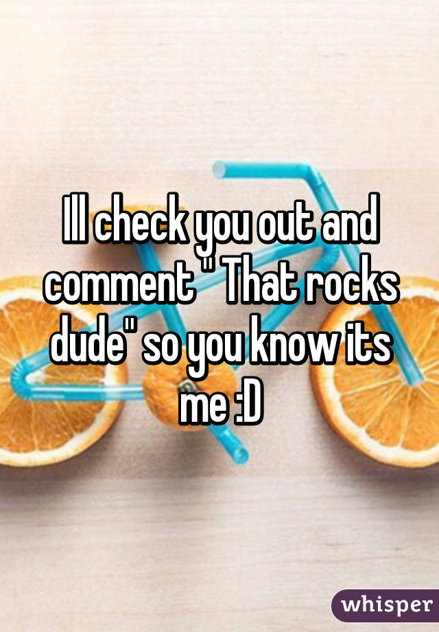 Ill check you out and comment " That rocks dude" so you know its me :D