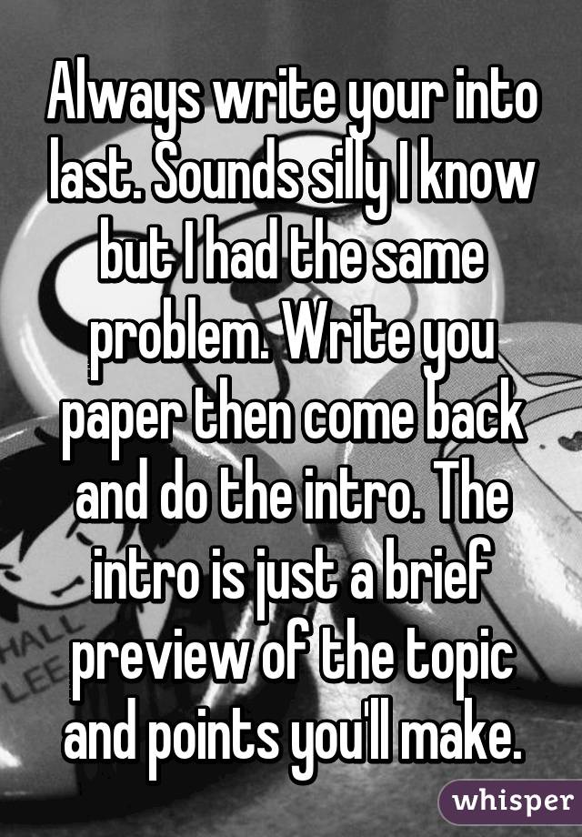 Always write your into last. Sounds silly I know but I had the same problem. Write you paper then come back and do the intro. The intro is just a brief preview of the topic and points you'll make.