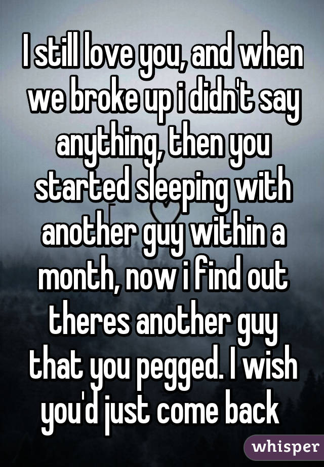 I still love you, and when we broke up i didn't say anything, then you started sleeping with another guy within a month, now i find out theres another guy that you pegged. I wish you'd just come back 