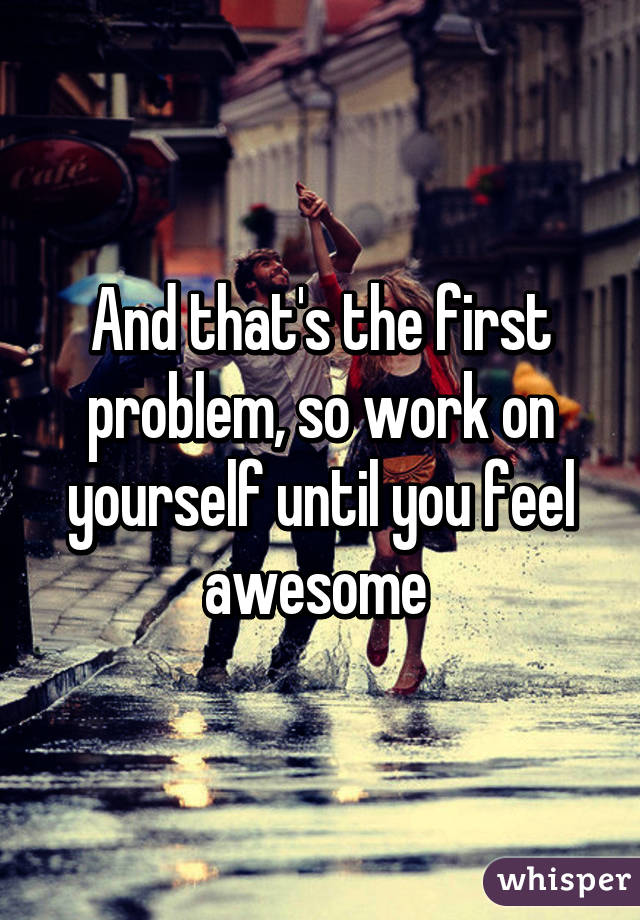 And that's the first problem, so work on yourself until you feel awesome 