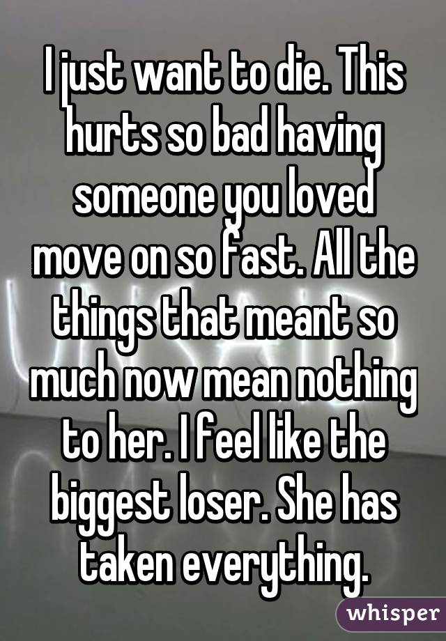 I just want to die. This hurts so bad having someone you loved move on so fast. All the things that meant so much now mean nothing to her. I feel like the biggest loser. She has taken everything.