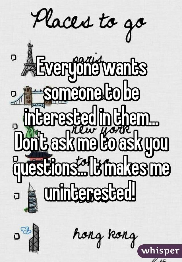 Everyone wants someone to be interested in them... Don't ask me to ask you questions... It makes me uninterested! 