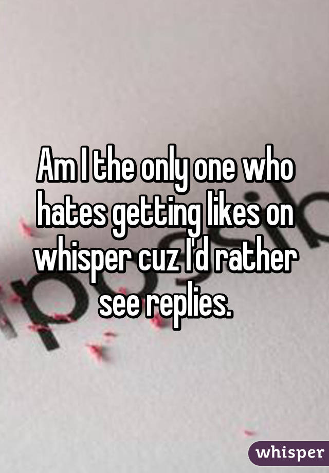 Am I the only one who hates getting likes on whisper cuz I'd rather see replies.