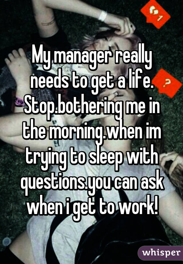 My manager really needs to get a life. Stop.bothering me in the morning.when im trying to sleep with questions.you can ask when i get to work!