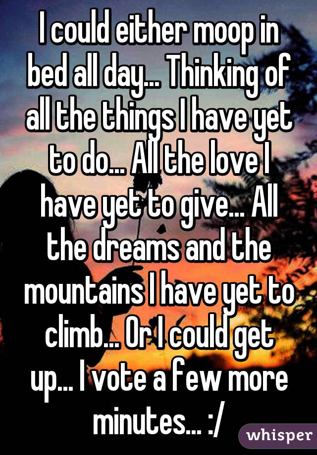 I could either moop in bed all day... Thinking of all the things I have yet to do... All the love I have yet to give... All the dreams and the mountains I have yet to climb... Or I could get up... I vote a few more minutes... :/