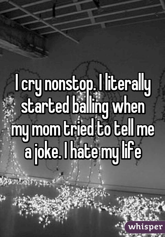 I cry nonstop. I literally started balling when my mom tried to tell me a joke. I hate my life