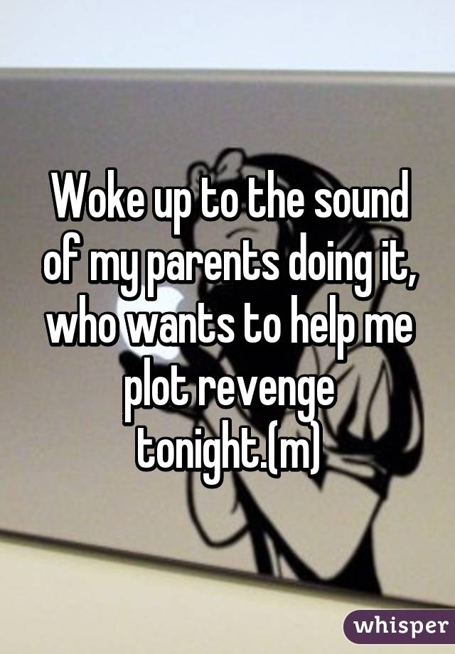 Woke up to the sound of my parents doing it, who wants to help me plot revenge tonight.(m)