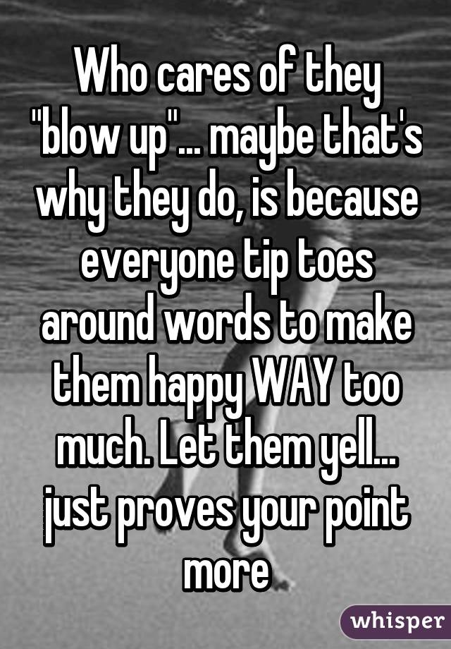 Who cares of they "blow up"... maybe that's why they do, is because everyone tip toes around words to make them happy WAY too much. Let them yell... just proves your point more