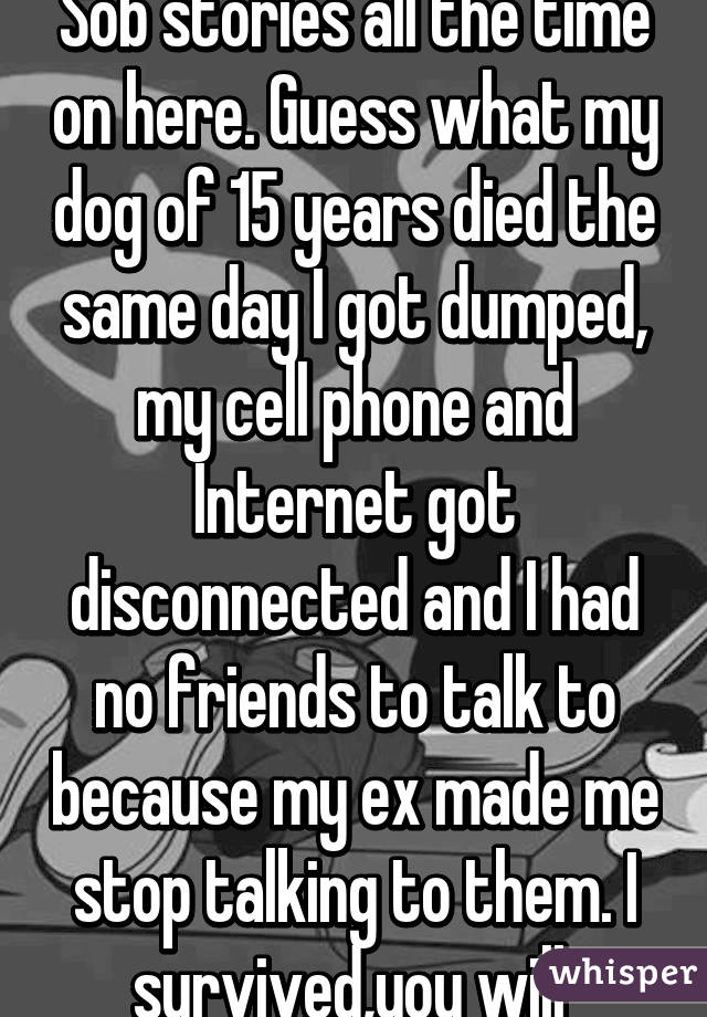 Sob stories all the time on here. Guess what my dog of 15 years died the same day I got dumped, my cell phone and Internet got disconnected and I had no friends to talk to because my ex made me stop talking to them. I survived,you will 