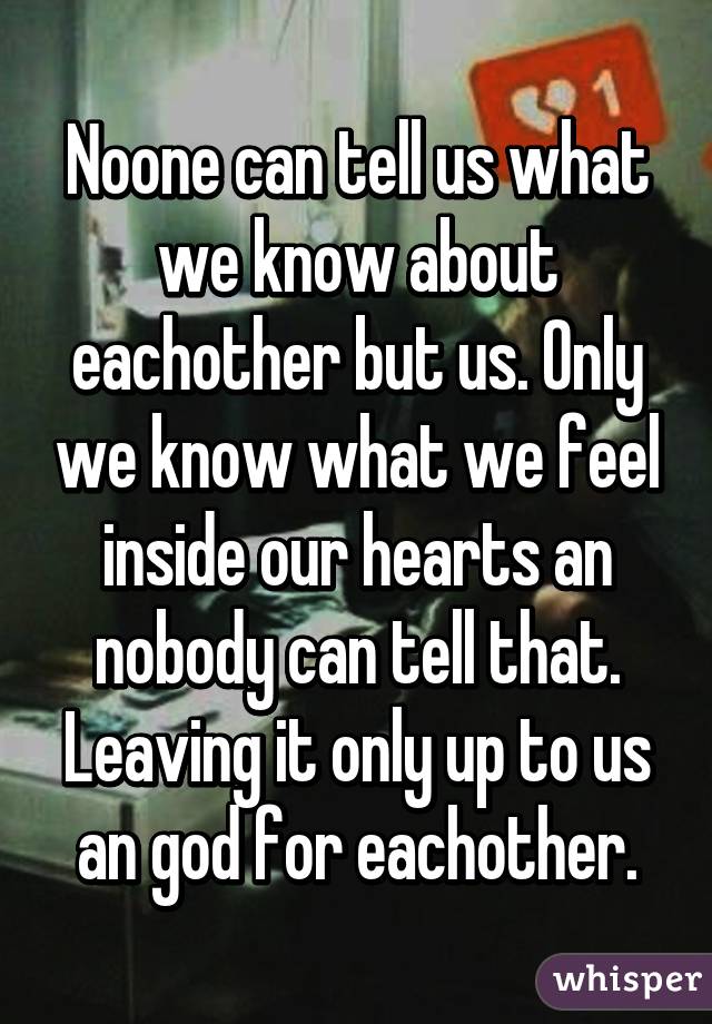 Noone can tell us what we know about eachother but us. Only we know what we feel inside our hearts an nobody can tell that. Leaving it only up to us an god for eachother.