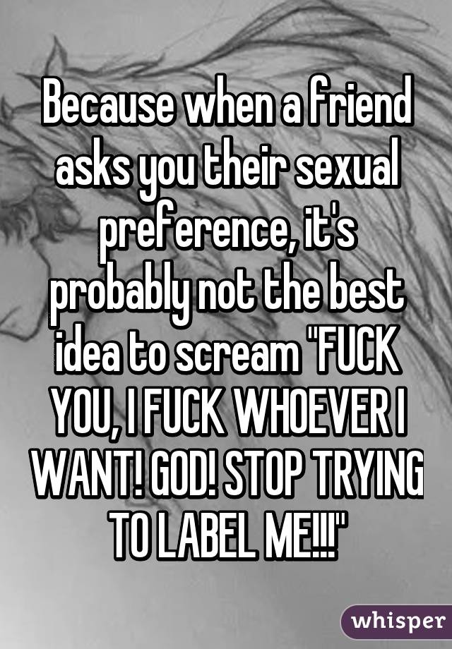 Because when a friend asks you their sexual preference, it's probably not the best idea to scream "FUCK YOU, I FUCK WHOEVER I WANT! GOD! STOP TRYING TO LABEL ME!!!"