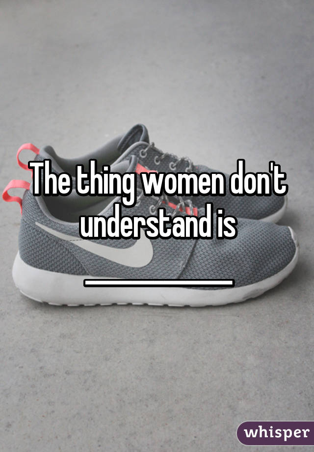 The thing women don't understand is _____________