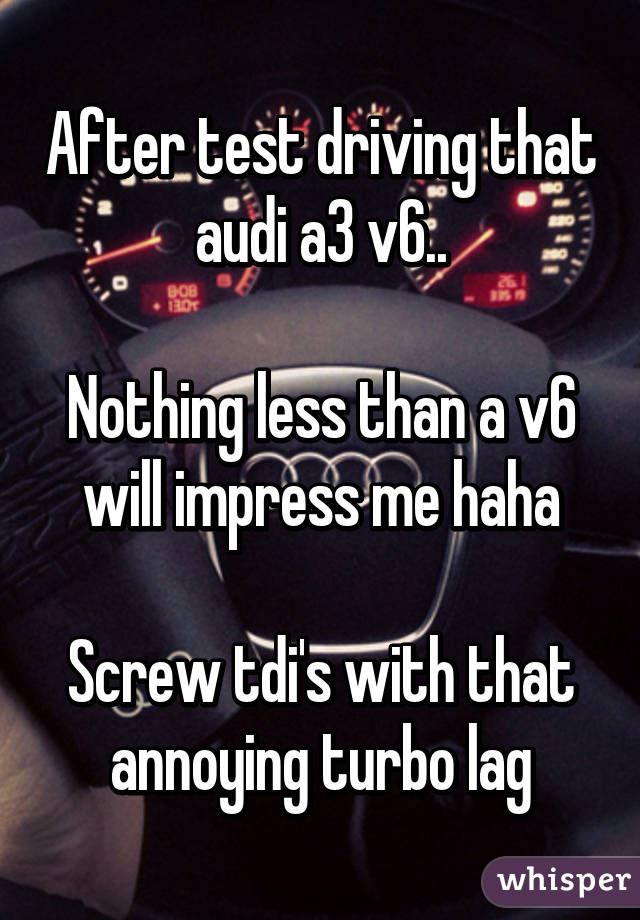 After test driving that audi a3 v6..

Nothing less than a v6 will impress me haha

Screw tdi's with that annoying turbo lag