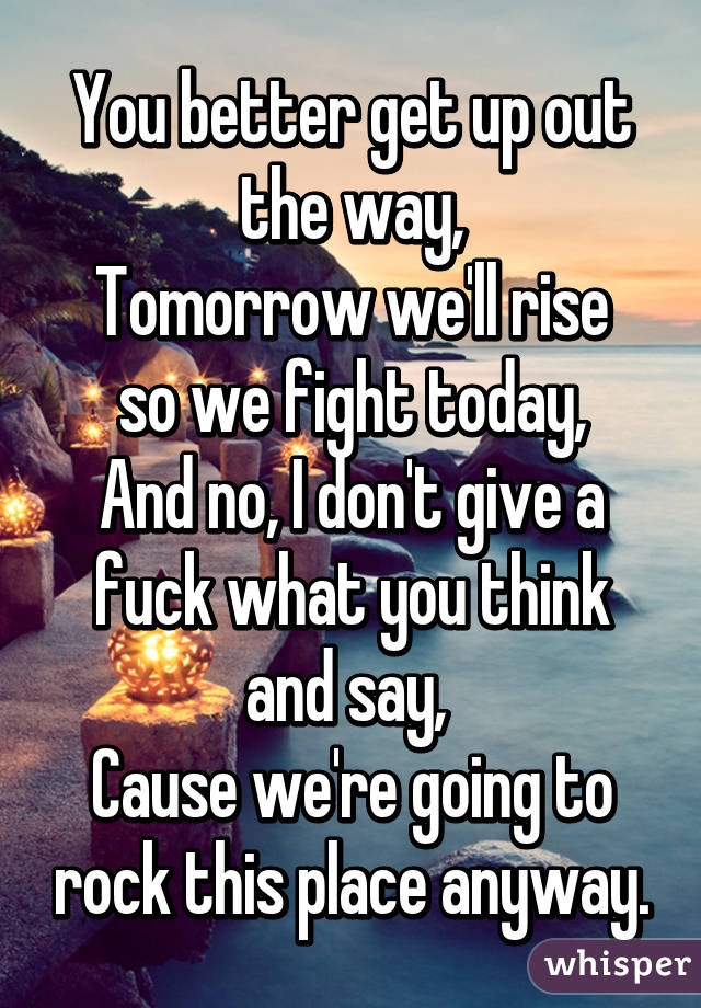 You better get up out the way,
Tomorrow we'll rise so we fight today,
And no, I don't give a fuck what you think and say, 
Cause we're going to rock this place anyway.