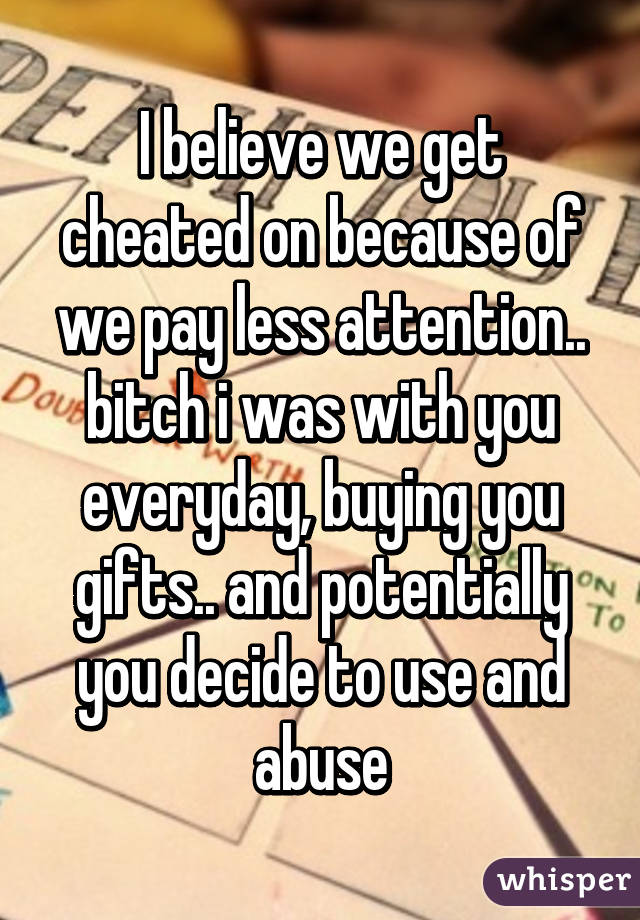 I believe we get cheated on because of we pay less attention.. bitch i was with you everyday, buying you gifts.. and potentially you decide to use and abuse