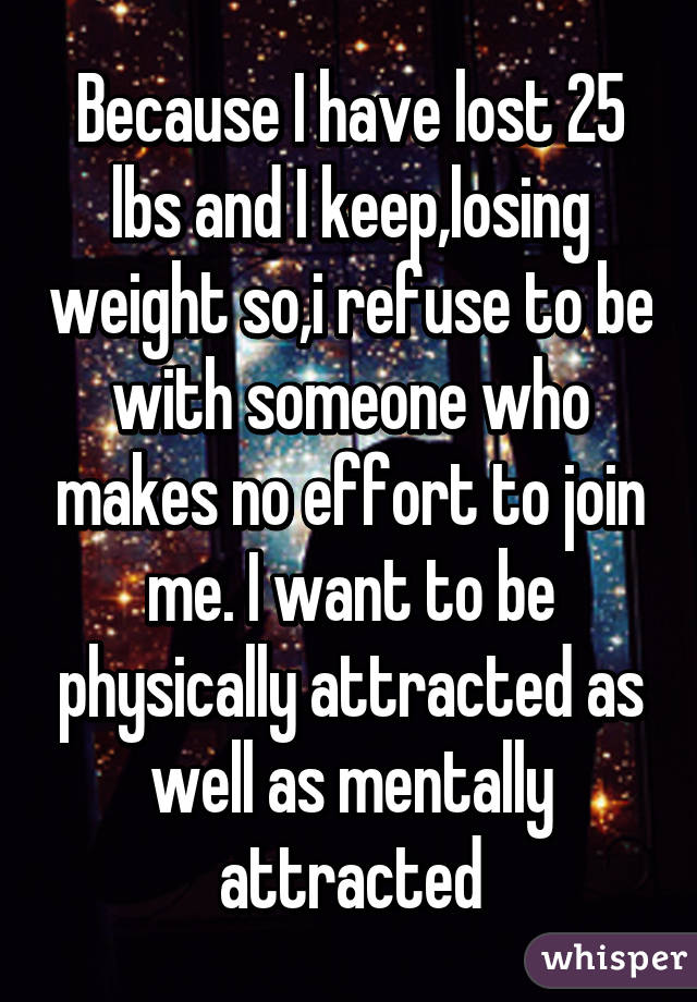 Because I have lost 25 lbs and I keep,losing weight so,i refuse to be with someone who makes no effort to join me. I want to be physically attracted as well as mentally attracted