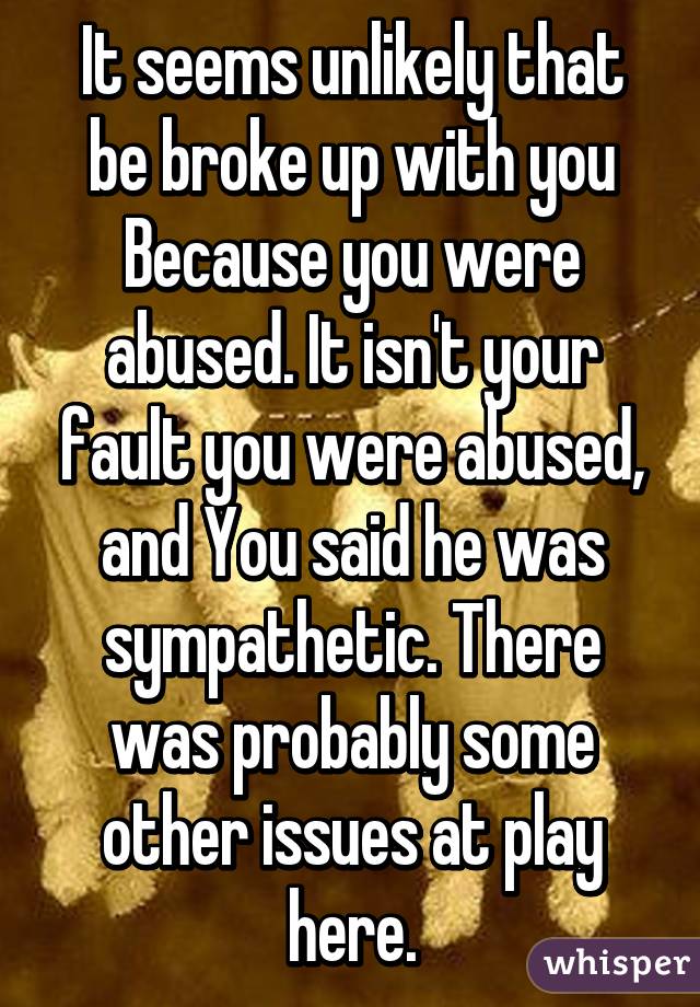 It seems unlikely that be broke up with you Because you were abused. It isn't your fault you were abused, and You said he was sympathetic. There was probably some other issues at play here.