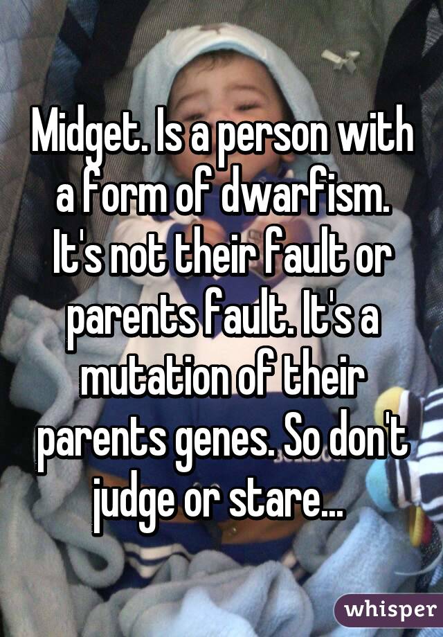 Midget. Is a person with a form of dwarfism. It's not their fault or parents fault. It's a mutation of their parents genes. So don't judge or stare... 