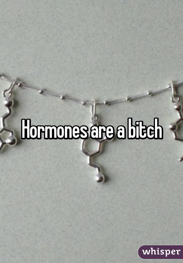 Hormones are a bitch