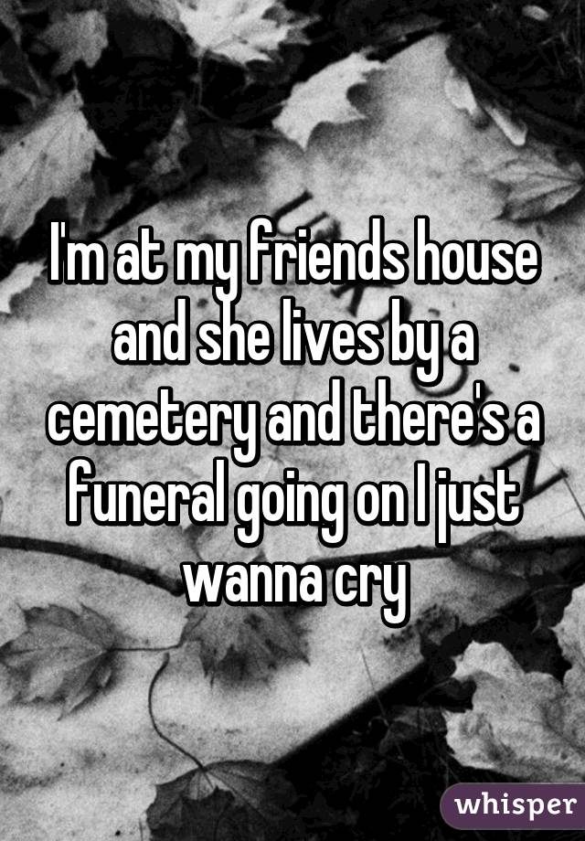 I'm at my friends house and she lives by a cemetery and there's a funeral going on I just wanna cry