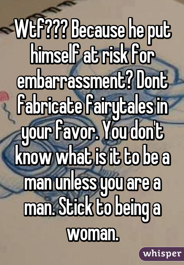 Wtf??? Because he put himself at risk for embarrassment? Dont fabricate fairytales in your favor. You don't know what is it to be a man unless you are a man. Stick to being a woman.