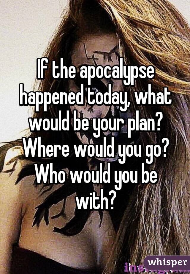 If the apocalypse happened today, what would be your plan? Where would you go? Who would you be with?