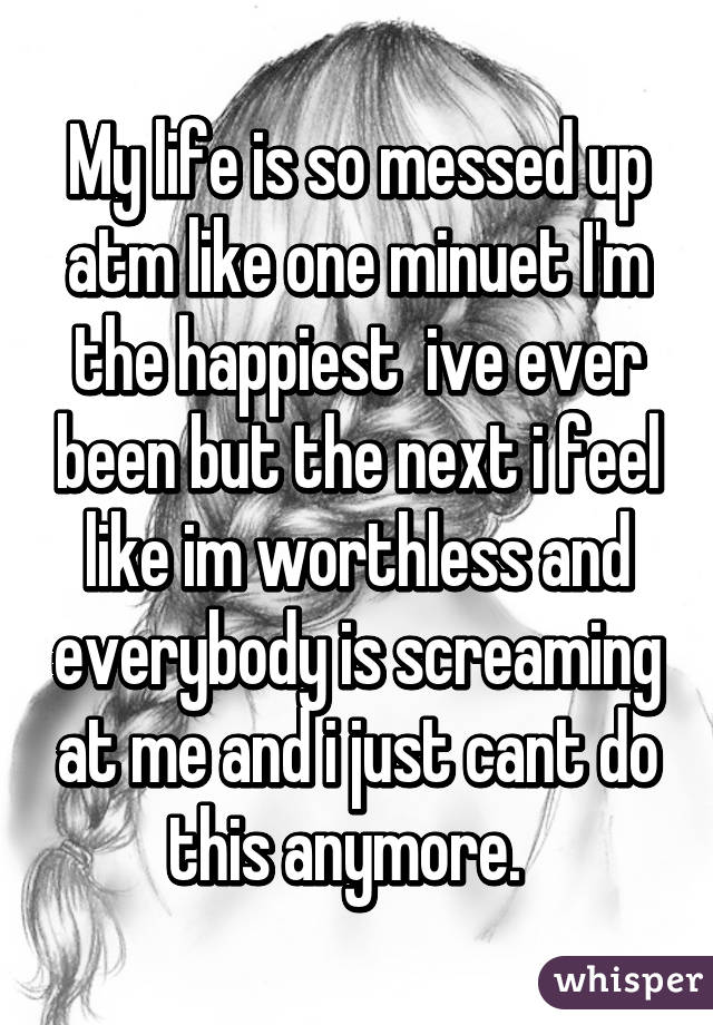 My life is so messed up atm like one minuet I'm the happiest  ive ever been but the next i feel like im worthless and everybody is screaming at me and i just cant do this anymore.  