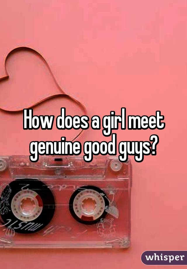 How does a girl meet genuine good guys?