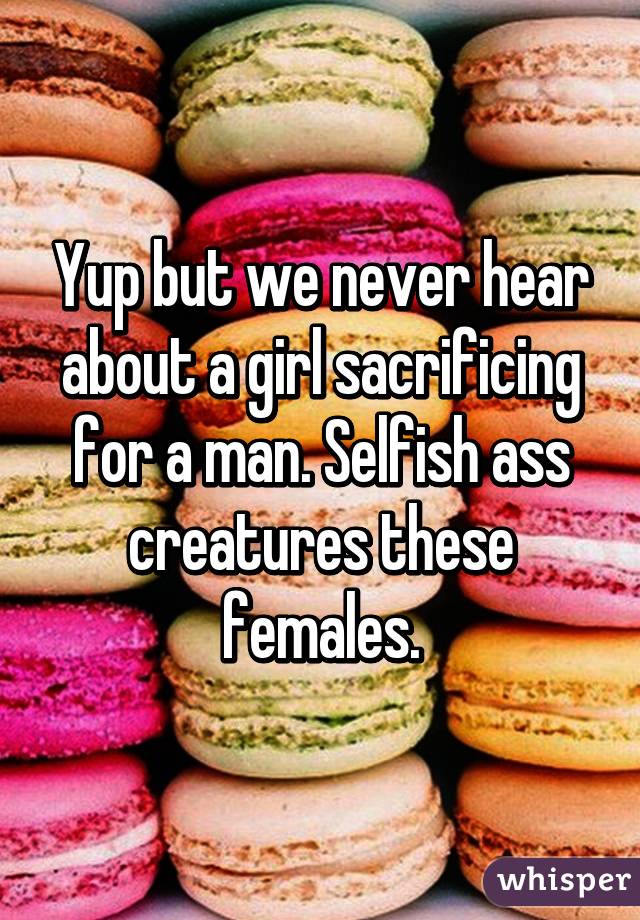 Yup but we never hear about a girl sacrificing for a man. Selfish ass creatures these females.