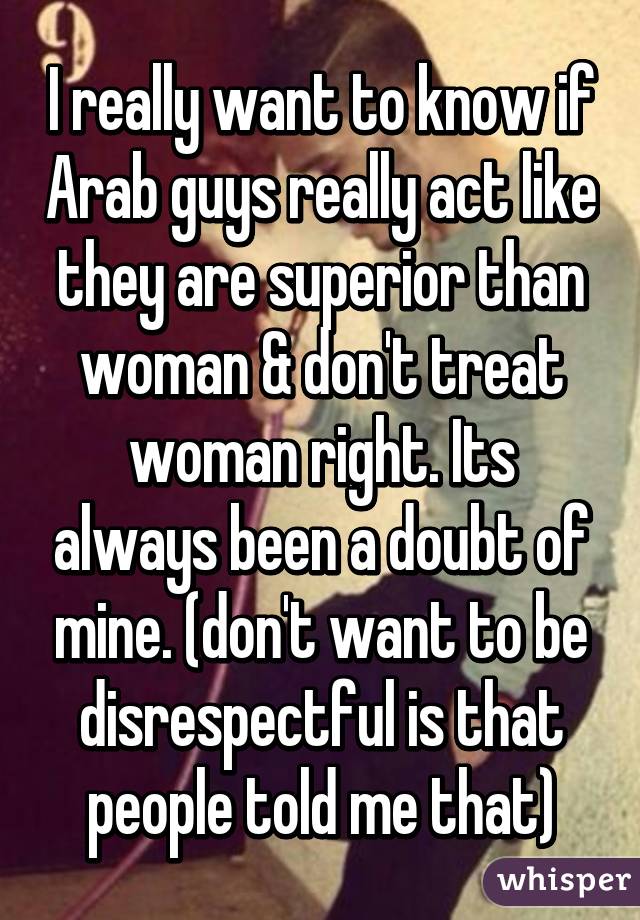 I really want to know if Arab guys really act like they are superior than woman & don't treat woman right. Its always been a doubt of mine. (don't want to be disrespectful is that people told me that)