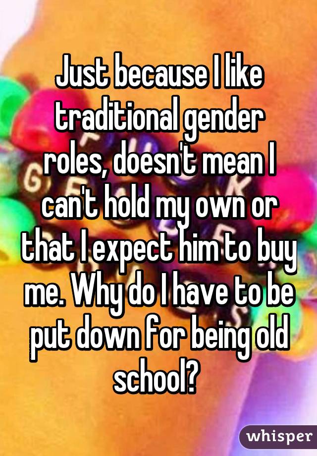 Just because I like traditional gender roles, doesn't mean I can't hold my own or that I expect him to buy me. Why do I have to be put down for being old school? 