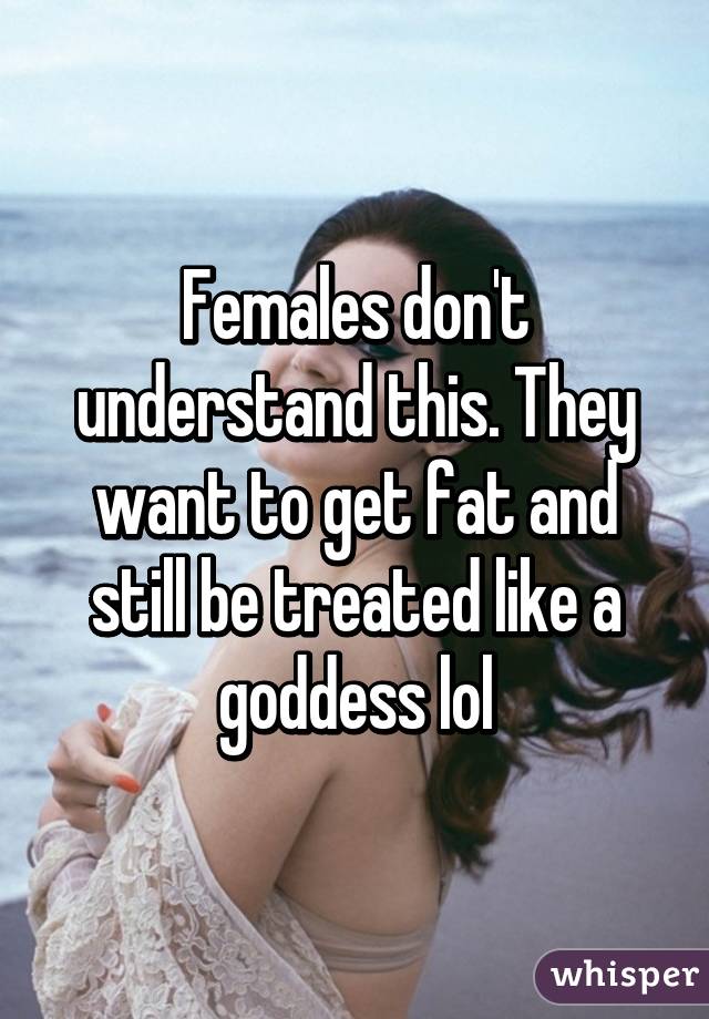 Females don't understand this. They want to get fat and still be treated like a goddess lol