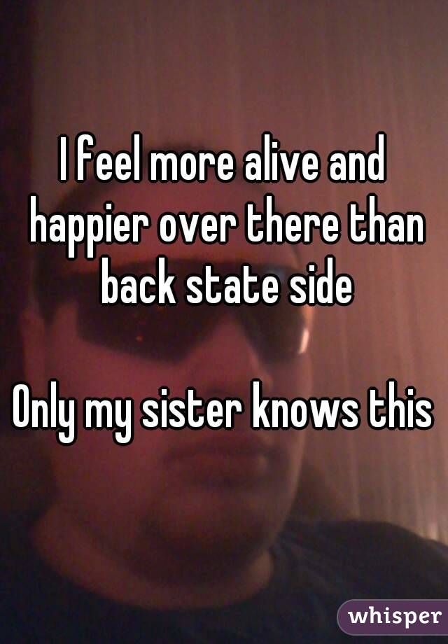 I feel more alive and happier over there than back state side

Only my sister knows this