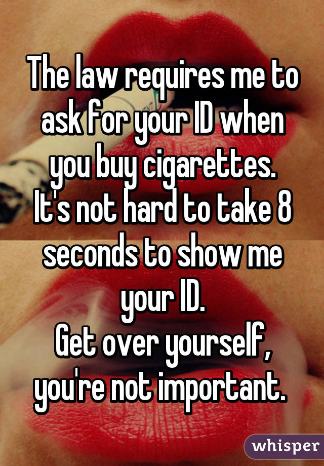 The law requires me to ask for your ID when you buy cigarettes.
It's not hard to take 8 seconds to show me your ID.
Get over yourself, you're not important. 