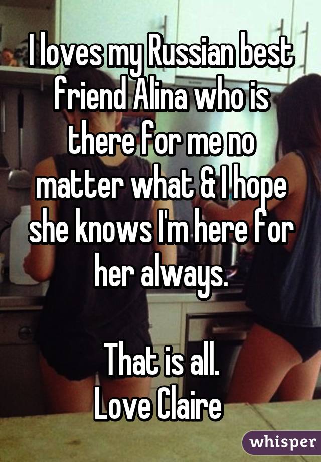 I loves my Russian best friend Alina who is there for me no matter what & I hope she knows I'm here for her always.

That is all.
Love Claire 