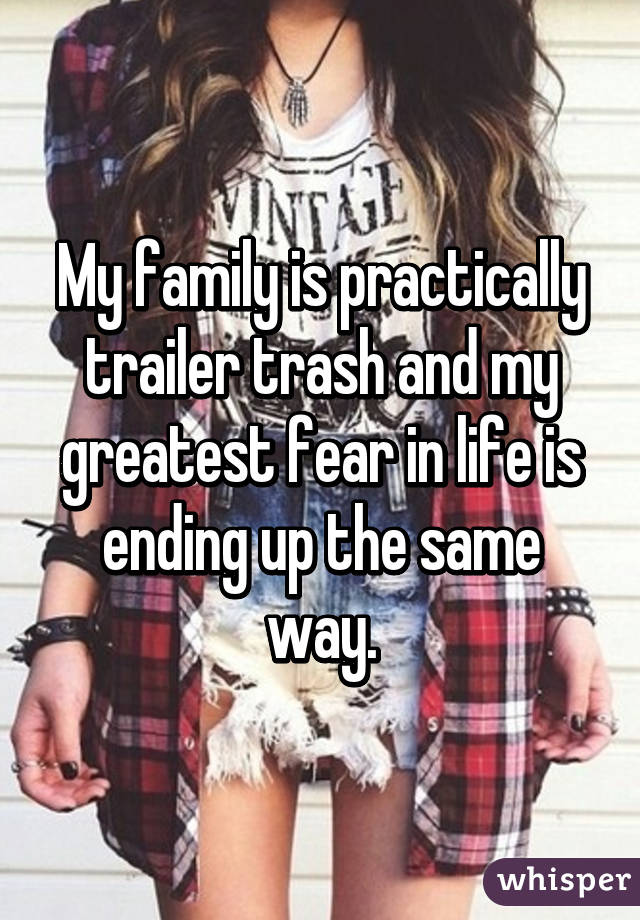 My family is practically trailer trash and my greatest fear in life is ending up the same way.