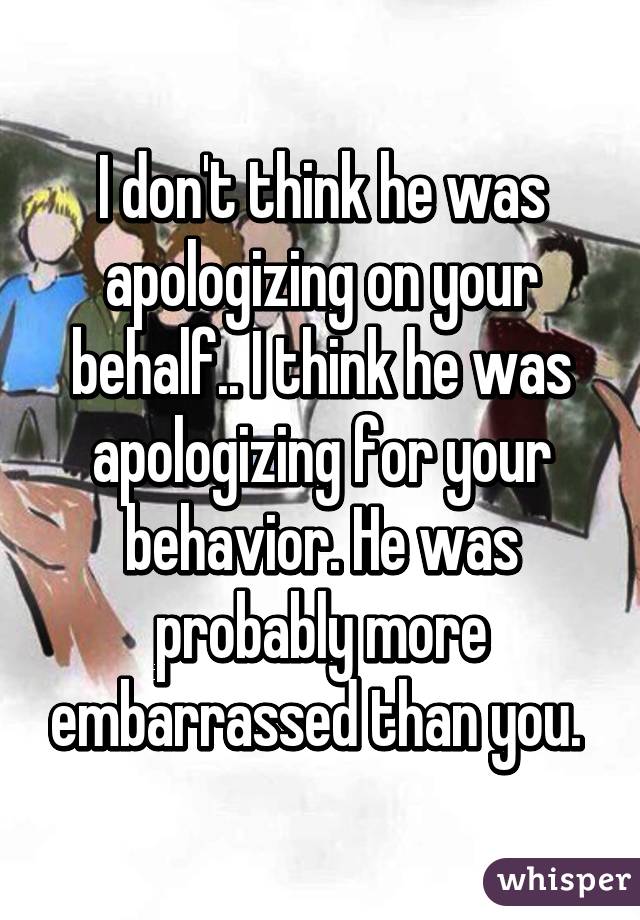 I don't think he was apologizing on your behalf.. I think he was apologizing for your behavior. He was probably more embarrassed than you. 