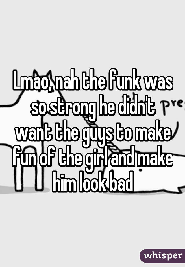 Lmao, nah the funk was so strong he didn't want the guys to make fun of the girl and make him look bad