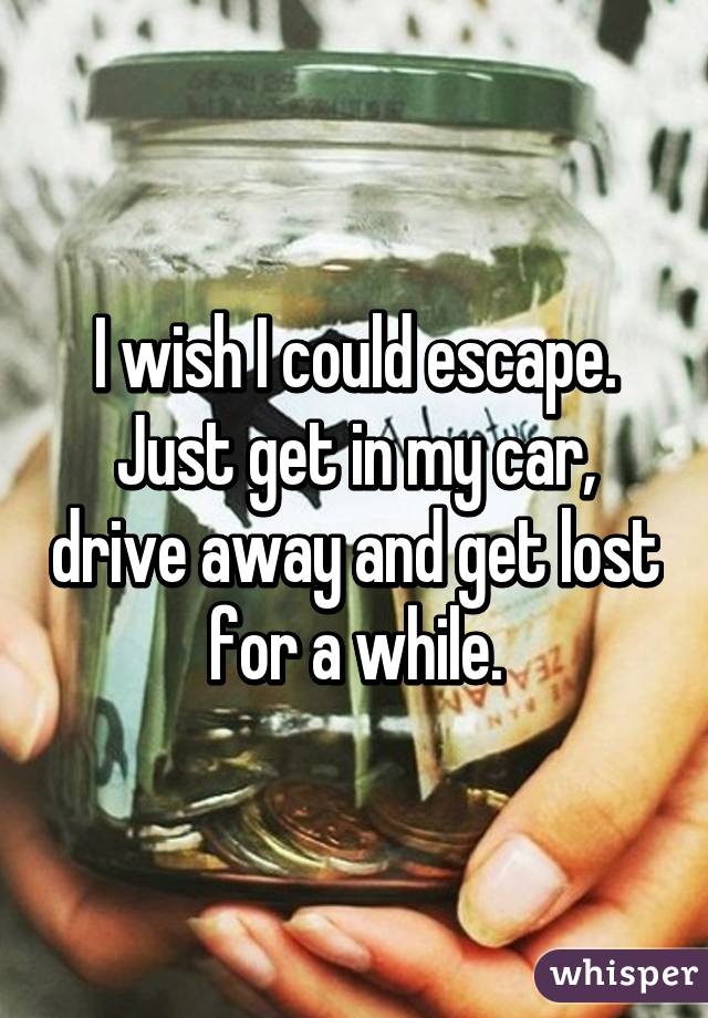 I wish I could escape. Just get in my car, drive away and get lost for a while.