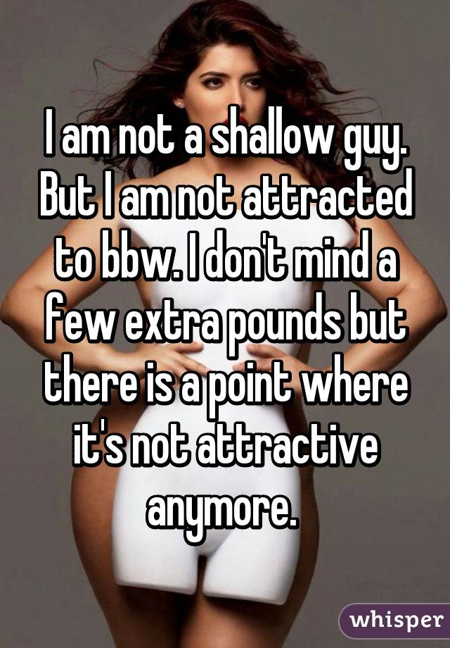 I am not a shallow guy. But I am not attracted to bbw. I don't mind a few extra pounds but there is a point where it's not attractive anymore. 