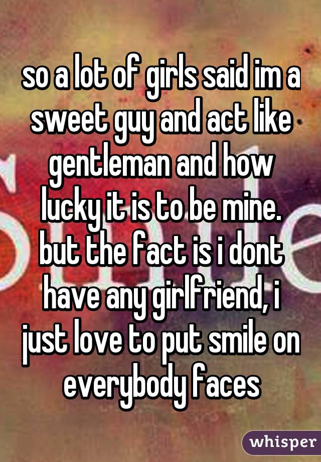 so a lot of girls said im a sweet guy and act like gentleman and how lucky it is to be mine. but the fact is i dont have any girlfriend, i just love to put smile on everybody faces