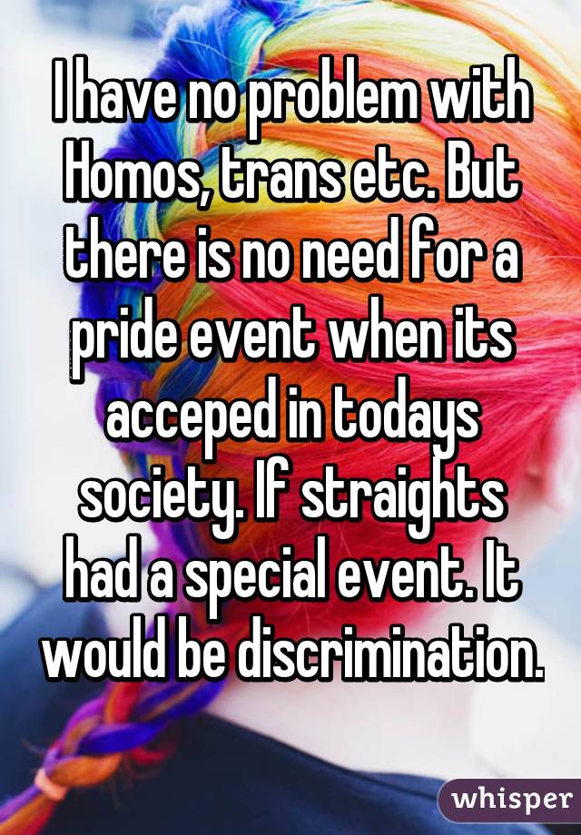 I have no problem with Homos, trans etc. But there is no need for a pride event when its acceped in todays society. If straights had a special event. It would be discrimination. 