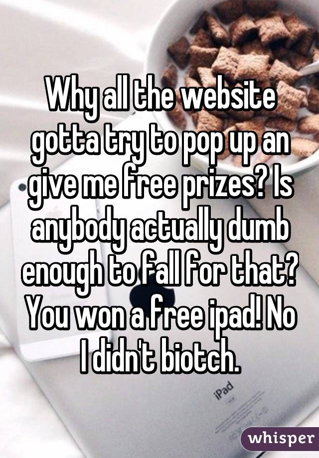 Why all the website gotta try to pop up an give me free prizes? Is anybody actually dumb enough to fall for that? You won a free ipad! No I didn't biotch.