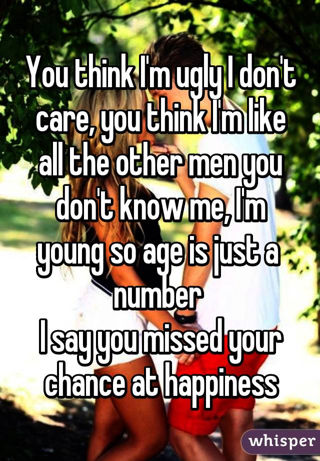 You think I'm ugly I don't care, you think I'm like all the other men you don't know me, I'm young so age is just a  number 
I say you missed your chance at happiness