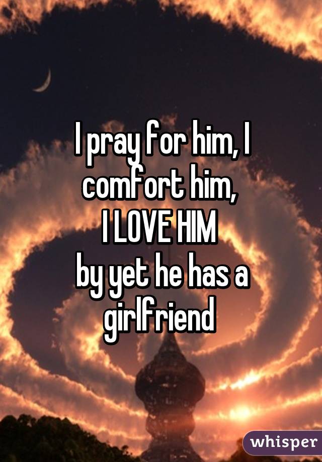 I pray for him, I comfort him, 
I LOVE HIM 
by yet he has a girlfriend 